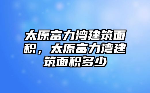 太原富力灣建筑面積，太原富力灣建筑面積多少