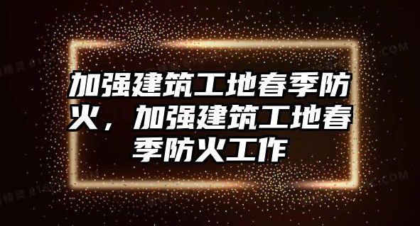 加強(qiáng)建筑工地春季防火，加強(qiáng)建筑工地春季防火工作