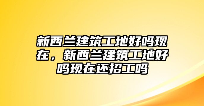 新西蘭建筑工地好嗎現(xiàn)在，新西蘭建筑工地好嗎現(xiàn)在還招工嗎