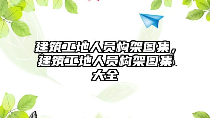 建筑工地人員構(gòu)架圖集，建筑工地人員構(gòu)架圖集大全