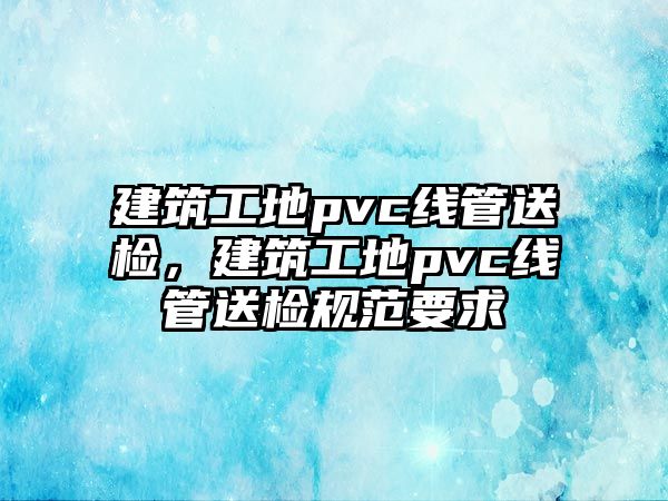 建筑工地pvc線管送檢，建筑工地pvc線管送檢規(guī)范要求