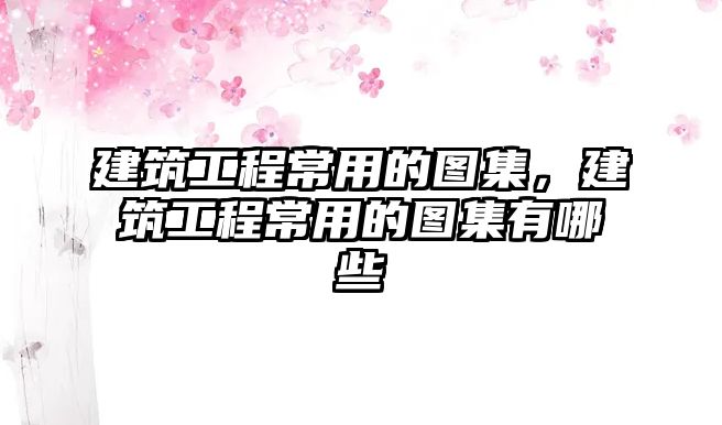 建筑工程常用的圖集，建筑工程常用的圖集有哪些