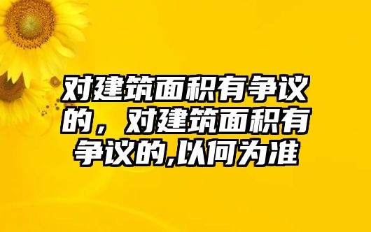 對(duì)建筑面積有爭議的，對(duì)建筑面積有爭議的,以何為準(zhǔn)