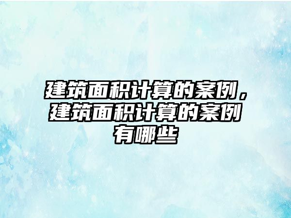 建筑面積計算的案例，建筑面積計算的案例有哪些