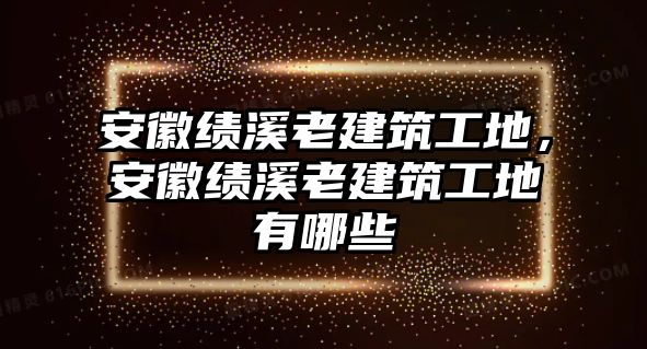 安徽績溪老建筑工地，安徽績溪老建筑工地有哪些