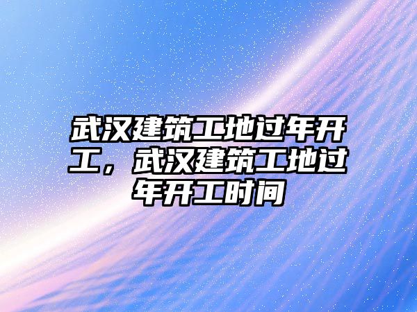 武漢建筑工地過年開工，武漢建筑工地過年開工時間