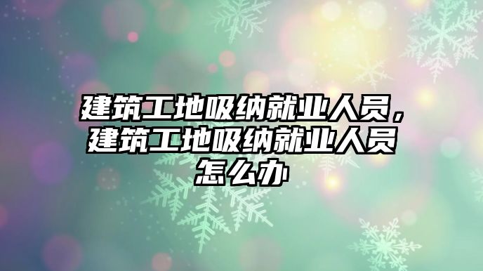 建筑工地吸納就業(yè)人員，建筑工地吸納就業(yè)人員怎么辦