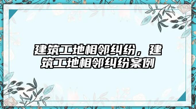 建筑工地相鄰糾紛，建筑工地相鄰糾紛案例