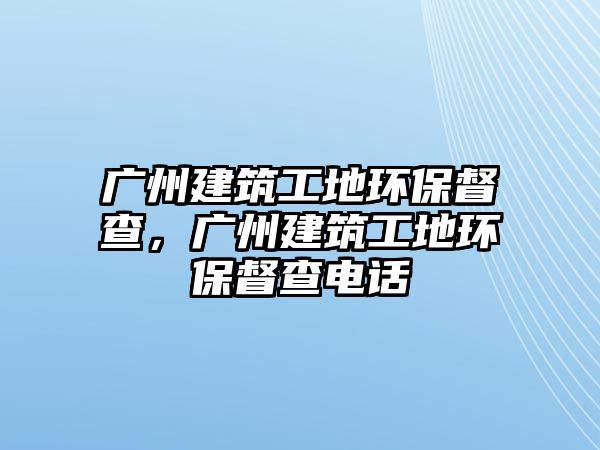 廣州建筑工地環(huán)保督查，廣州建筑工地環(huán)保督查電話