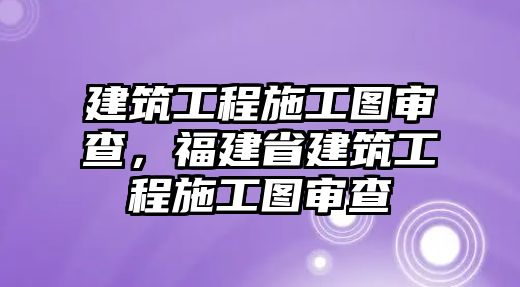 建筑工程施工圖審查，福建省建筑工程施工圖審查