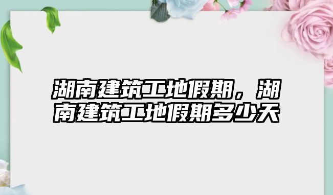 湖南建筑工地假期，湖南建筑工地假期多少天