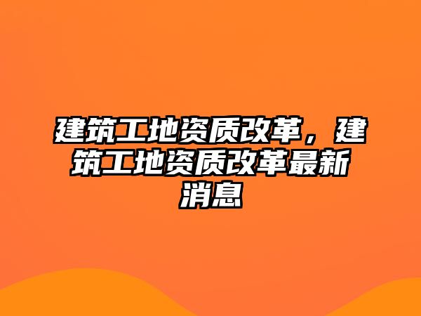 建筑工地資質(zhì)改革，建筑工地資質(zhì)改革最新消息