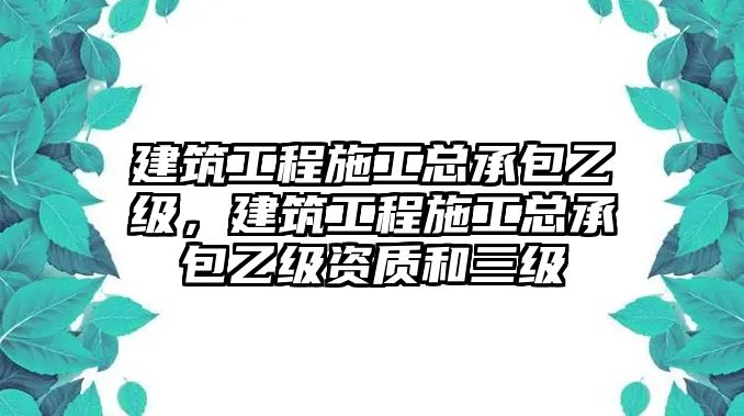 建筑工程施工總承包乙級(jí)，建筑工程施工總承包乙級(jí)資質(zhì)和三級(jí)