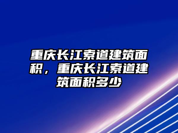 重慶長(zhǎng)江索道建筑面積，重慶長(zhǎng)江索道建筑面積多少