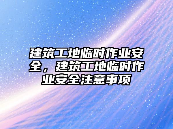 建筑工地臨時(shí)作業(yè)安全，建筑工地臨時(shí)作業(yè)安全注意事項(xiàng)