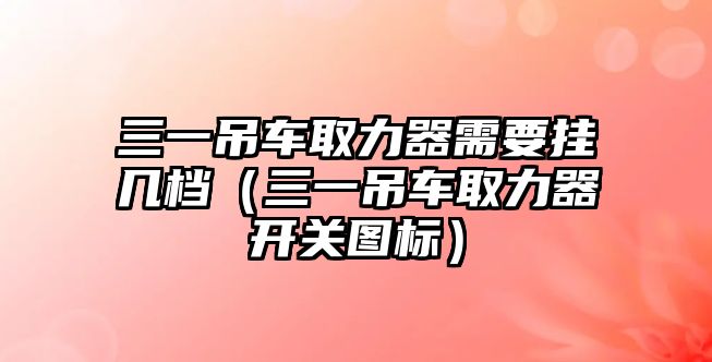 三一吊車取力器需要掛幾檔（三一吊車取力器開關圖標）