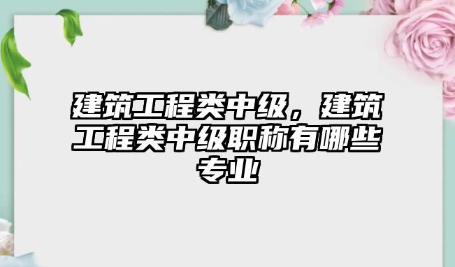 建筑工程類中級，建筑工程類中級職稱有哪些專業(yè)