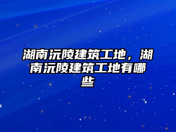 湖南沅陵建筑工地，湖南沅陵建筑工地有哪些