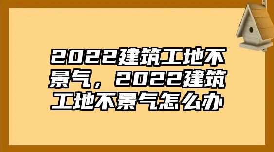 2022建筑工地不景氣，2022建筑工地不景氣怎么辦