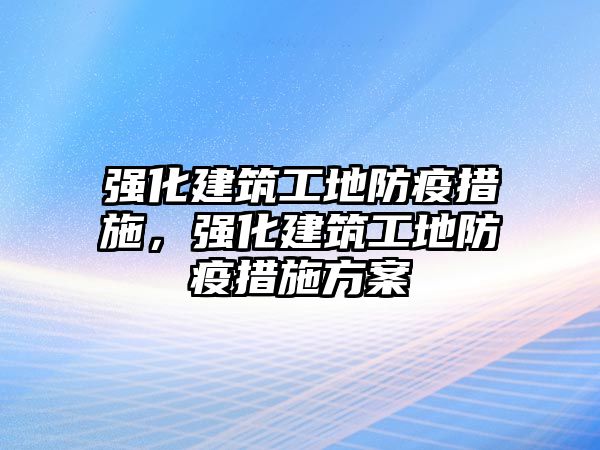 強(qiáng)化建筑工地防疫措施，強(qiáng)化建筑工地防疫措施方案