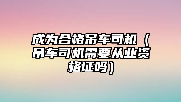 成為合格吊車司機（吊車司機需要從業(yè)資格證嗎）