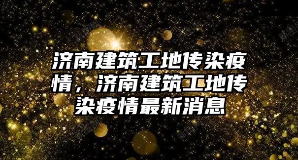 濟(jì)南建筑工地傳染疫情，濟(jì)南建筑工地傳染疫情最新消息