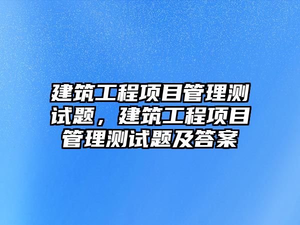 建筑工程項目管理測試題，建筑工程項目管理測試題及答案