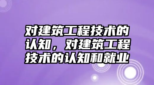 對建筑工程技術的認知，對建筑工程技術的認知和就業(yè)