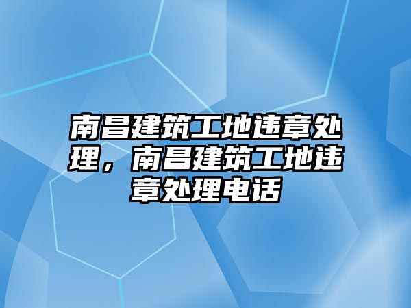 南昌建筑工地違章處理，南昌建筑工地違章處理電話(huà)