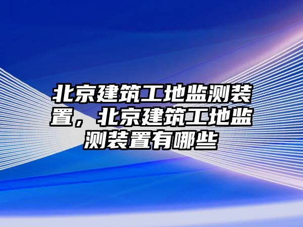 北京建筑工地監(jiān)測(cè)裝置，北京建筑工地監(jiān)測(cè)裝置有哪些