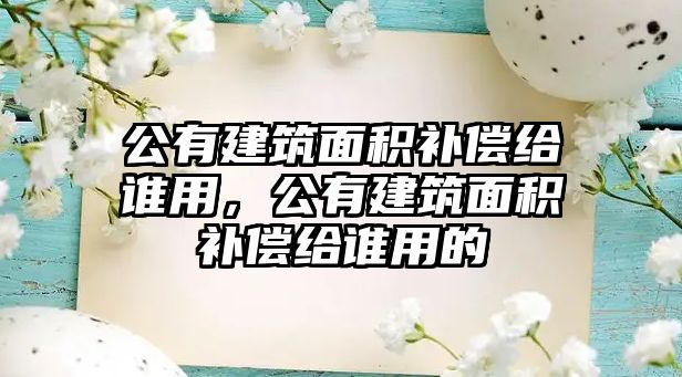 公有建筑面積補償給誰用，公有建筑面積補償給誰用的