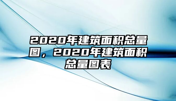 2020年建筑面積總量圖，2020年建筑面積總量圖表