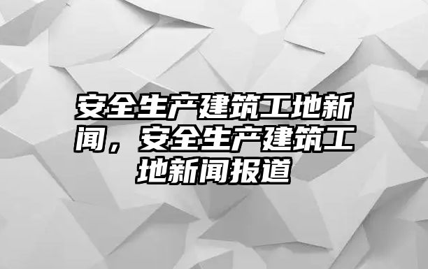 安全生產(chǎn)建筑工地新聞，安全生產(chǎn)建筑工地新聞報(bào)道