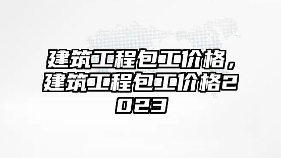 建筑工程包工價格，建筑工程包工價格2023