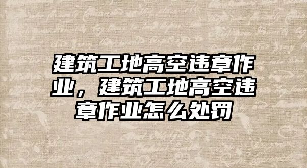 建筑工地高空違章作業(yè)，建筑工地高空違章作業(yè)怎么處罰