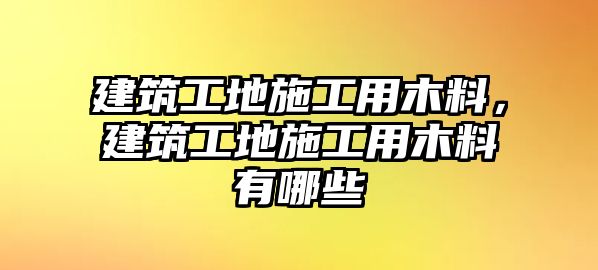 建筑工地施工用木料，建筑工地施工用木料有哪些