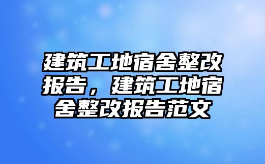 建筑工地宿舍整改報告，建筑工地宿舍整改報告范文