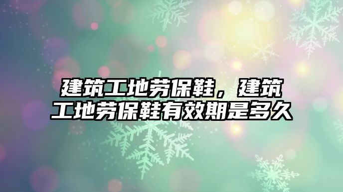 建筑工地勞保鞋，建筑工地勞保鞋有效期是多久