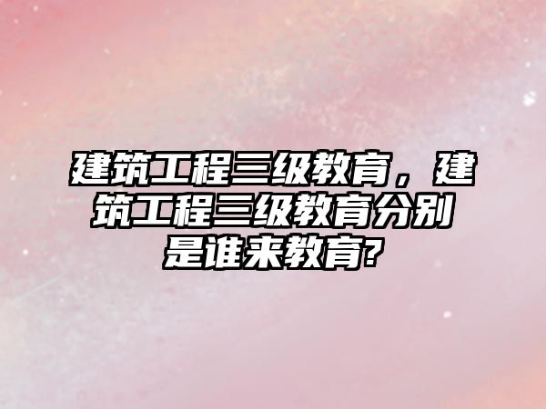 建筑工程三級(jí)教育，建筑工程三級(jí)教育分別是誰(shuí)來(lái)教育?