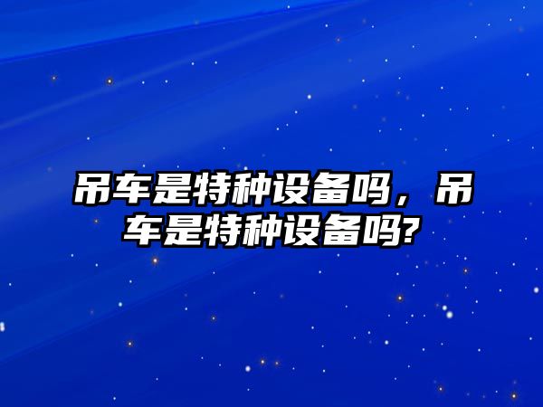 吊車是特種設(shè)備嗎，吊車是特種設(shè)備嗎?