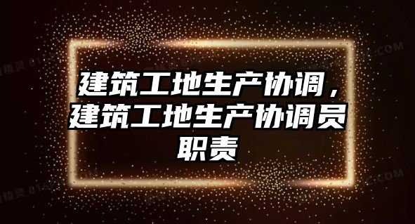 建筑工地生產(chǎn)協(xié)調(diào)，建筑工地生產(chǎn)協(xié)調(diào)員職責(zé)