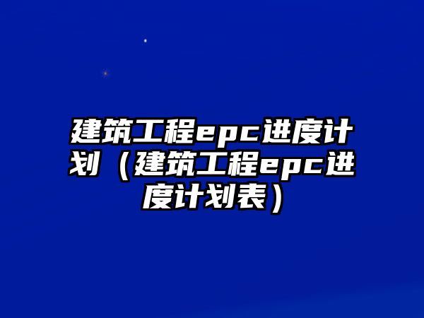 建筑工程epc進(jìn)度計劃（建筑工程epc進(jìn)度計劃表）