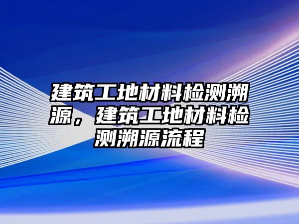 建筑工地材料檢測溯源，建筑工地材料檢測溯源流程