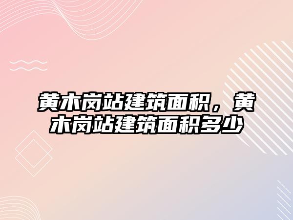 黃木崗站建筑面積，黃木崗站建筑面積多少