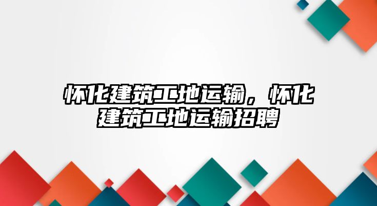 懷化建筑工地運(yùn)輸，懷化建筑工地運(yùn)輸招聘