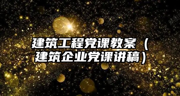 建筑工程黨課教案（建筑企業(yè)黨課講稿）