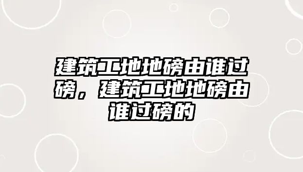 建筑工地地磅由誰過磅，建筑工地地磅由誰過磅的