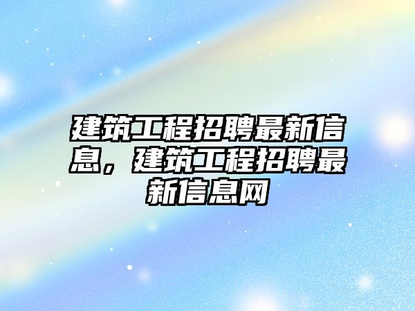 建筑工程招聘最新信息，建筑工程招聘最新信息網(wǎng)