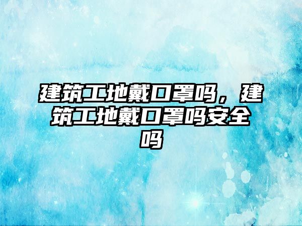 建筑工地戴口罩嗎，建筑工地戴口罩嗎安全嗎