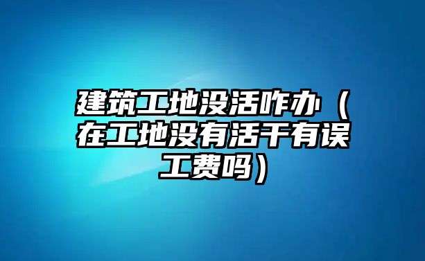 建筑工地沒活咋辦（在工地沒有活干有誤工費嗎）